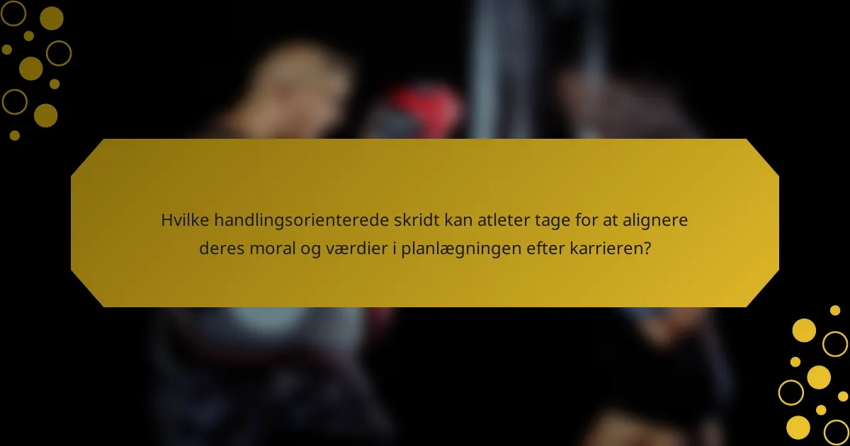 Hvilke handlingsorienterede skridt kan atleter tage for at alignere deres moral og værdier i planlægningen efter karrieren?