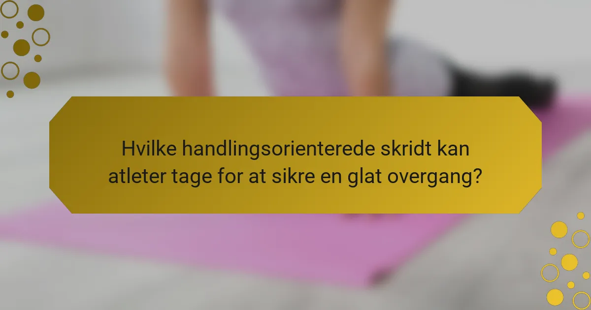 Hvilke handlingsorienterede skridt kan atleter tage for at sikre en glat overgang?