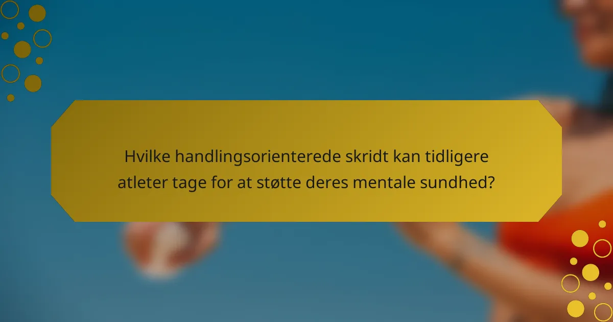 Hvilke handlingsorienterede skridt kan tidligere atleter tage for at støtte deres mentale sundhed?